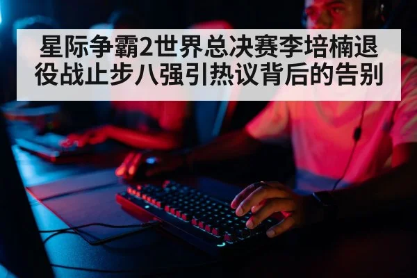 星际争霸2世界总决赛李培楠退役战止步八强引热议背后的告别